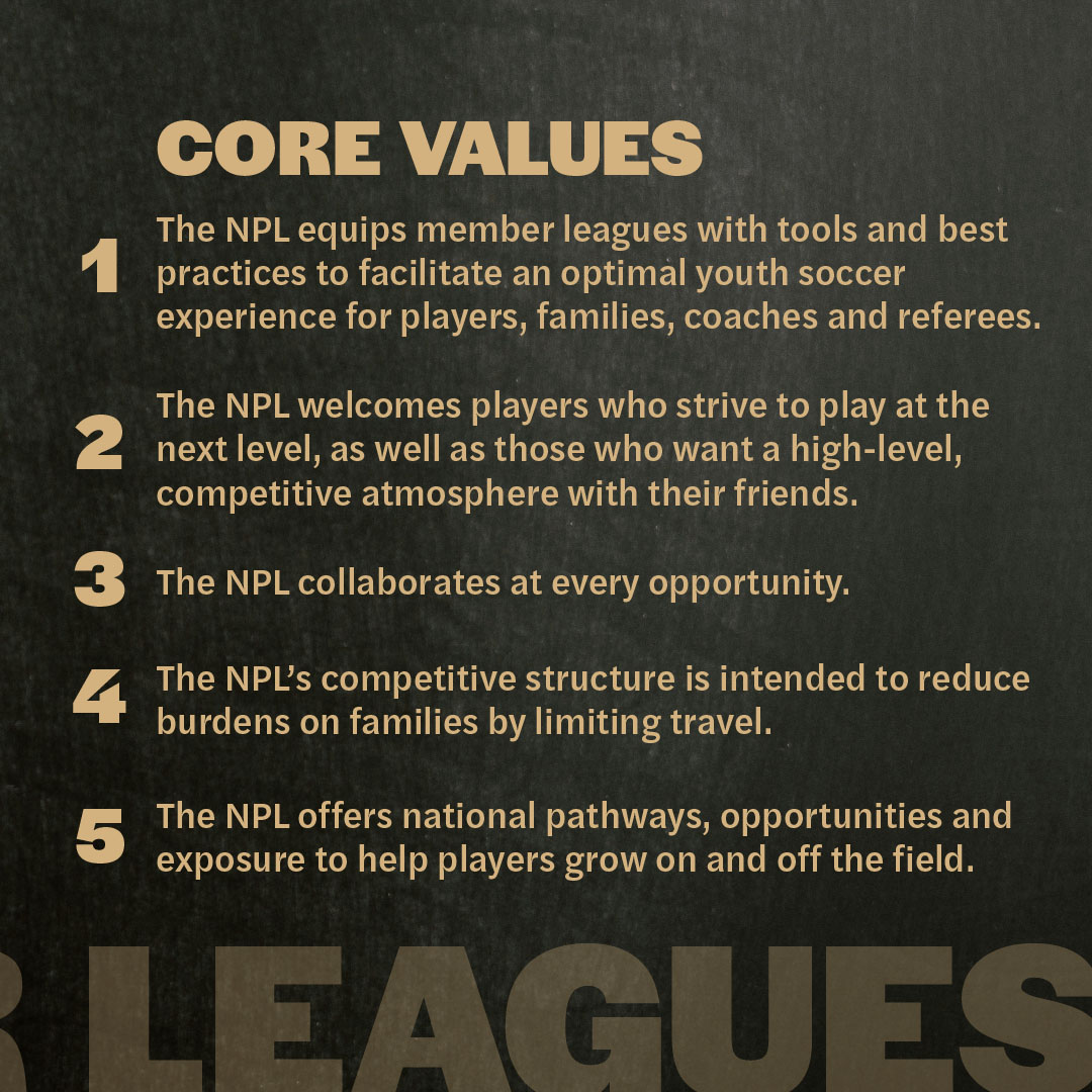 npl-core-values Core values: 1. The NPL equips member leagues with tools and best practices to facilitate an optimal youth soccer experience for players, families, coaches and referees. 2. The NPL welcomes players who strive to play at the next level, as ell as those who wants a high-level, competitive atmosphere with their friends. 3. The NPL collaborates at every opportunity. 4. The MPL's competitive structure is intended to reduce burdens on families by limiting travel. 5. The NPL offers national pathways, opportunities and exposure to help players grow on and off the field.