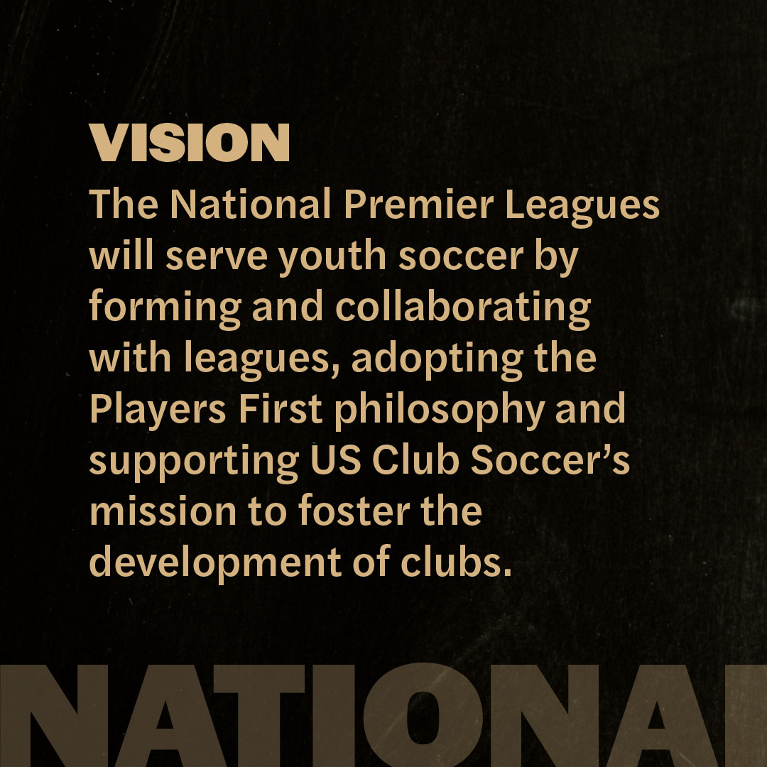 npl-vision Vision: The National Premier Leagues will serve youth soccer by forming and collaborating with leagues, adopting the Platers First philosophy and supporting US Club Soccer's mission to foster the development of clubs